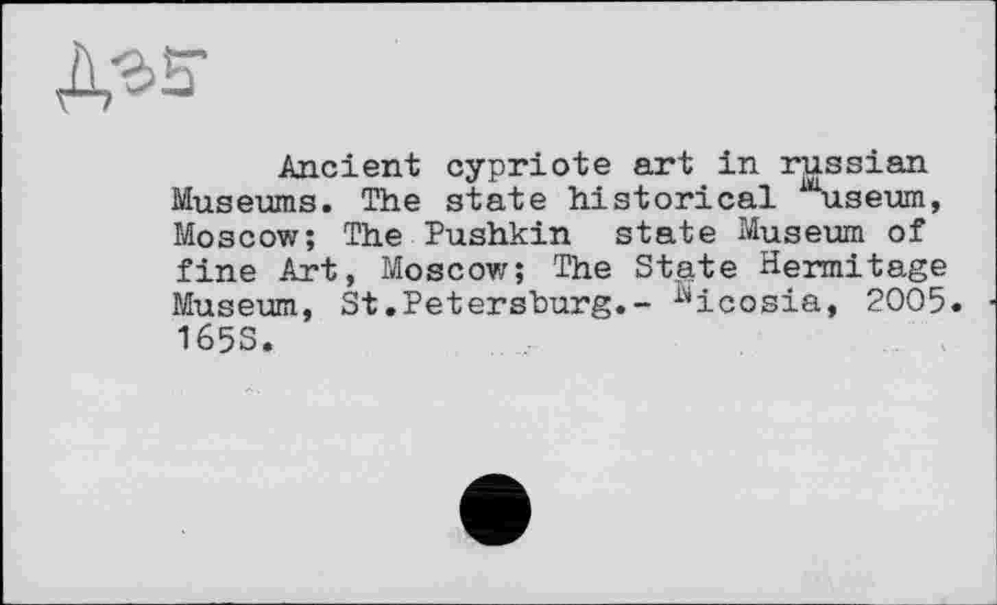 ﻿Дгз-
Ancient cypriote art in russian Museums. The state historical Museum, Moscow; The Pushkin state Museum of fine Art, Moscow; The Stpte Hermitage Museum, St.Petersburg.- Nicosia, 2005. 165S.